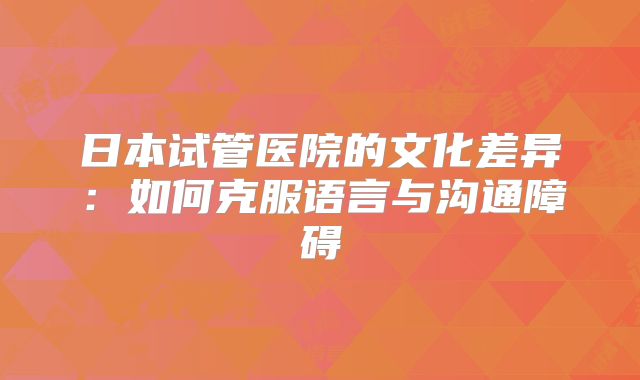 日本试管医院的文化差异:如何克服语言与沟通障碍