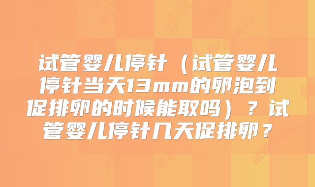 试管婴儿停针（试管婴儿停针当天13mm的卵泡到促排卵的时候能取吗）？试管婴儿停针几天促排卵？