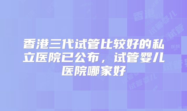 香港三代试管比较好的私立医院已公布，试管婴儿医院哪家好