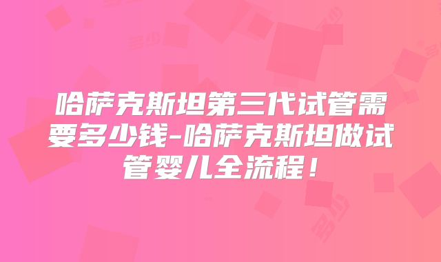 哈萨克斯坦第三代试管需要多少钱-哈萨克斯坦做试管婴儿全流程！
