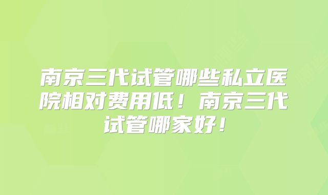 南京三代试管哪些私立医院相对费用低！南京三代试管哪家好！