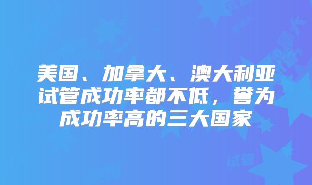 美国、加拿大、澳大利亚试管成功率都不低，誉为成功率高的三大国家