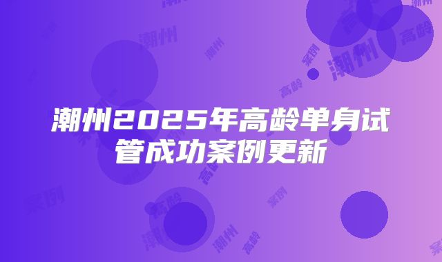 潮州2025年高龄单身试管成功案例更新