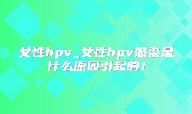 女性hpv_女性hpv感染是什么原因引起的！