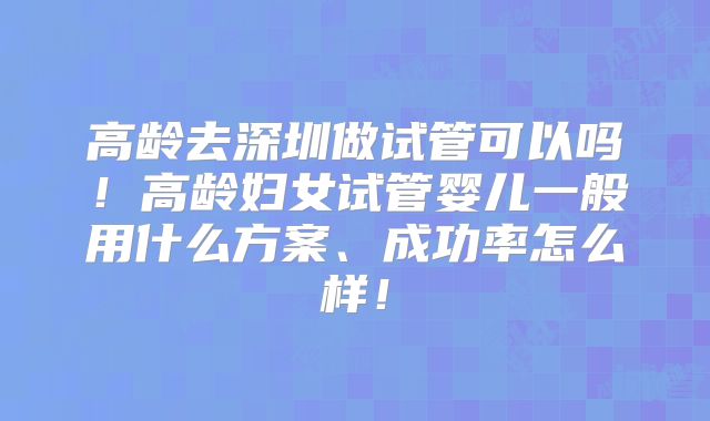 高龄去深圳做试管可以吗！高龄妇女试管婴儿一般用什么方案、成功率怎么样！