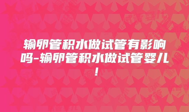 输卵管积水做试管有影响吗-输卵管积水做试管婴儿！