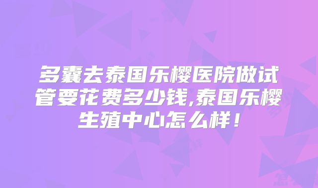 多囊去泰国乐樱医院做试管要花费多少钱,泰国乐樱生殖中心怎么样！