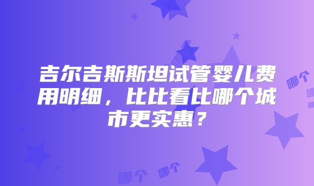 吉尔吉斯斯坦试管婴儿费用明细,比比看比哪个城市更实惠?