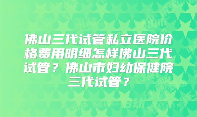 佛山三代试管私立医院价格费用明细怎样佛山三代试管?佛山市妇幼保健院三代试管?