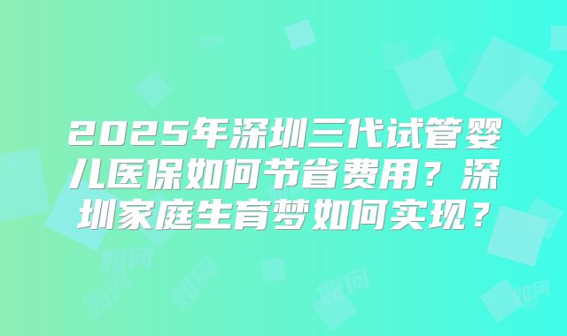 2025年深圳三代试管婴儿医保如何节省费用？深圳家庭生育梦如何实现？