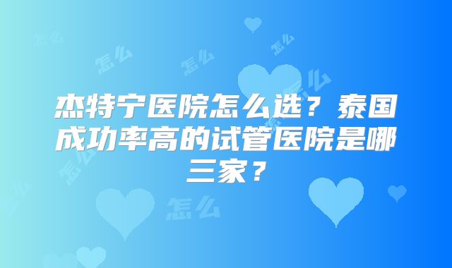 杰特宁医院怎么选？泰国成功率高的试管医院是哪三家？