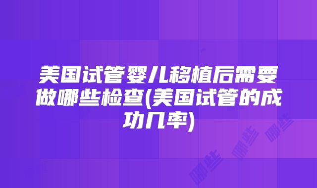 美国试管婴儿移植后需要做哪些检查(美国试管的成功几率)