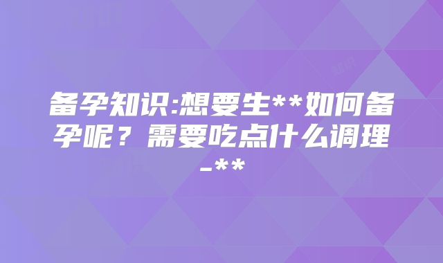 备孕知识:想要生**如何备孕呢？需要吃点什么调理-**