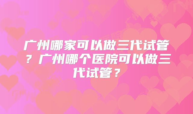 广州哪家可以做三代试管?广州哪个医院可以做三代试管?