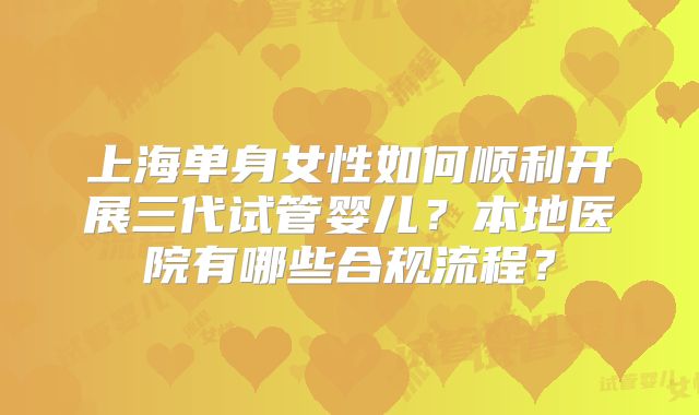 上海单身女性如何顺利开展三代试管婴儿？本地医院有哪些合规流程？