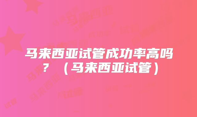 马来西亚试管成功率高吗？（马来西亚试管）