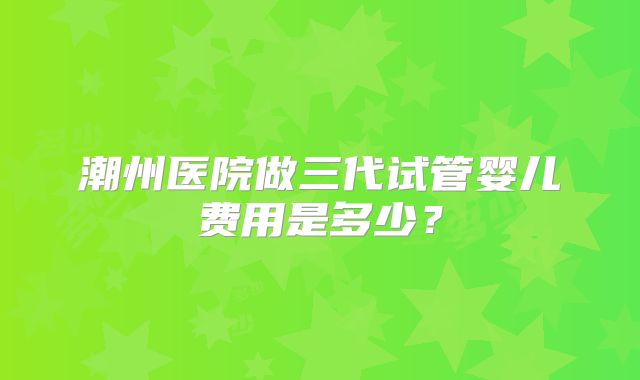 潮州医院做三代试管婴儿费用是多少？