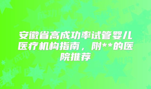 安徽省高成功率试管婴儿医疗机构指南，附**的医院推荐