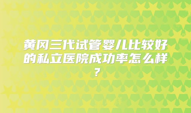 黄冈三代试管婴儿比较好的私立医院成功率怎么样?