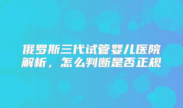 俄罗斯三代试管婴儿医院解析，怎么判断是否正规
