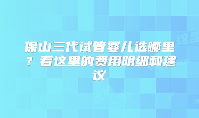 保山三代试管婴儿选哪里？看这里的费用明细和建议