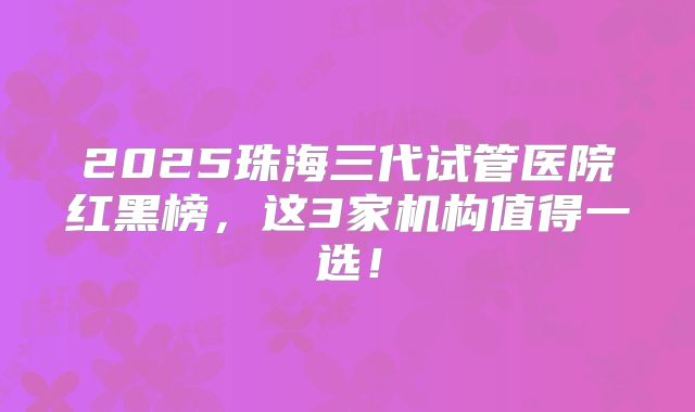 2025珠海三代试管医院红黑榜，这3家机构值得一选！