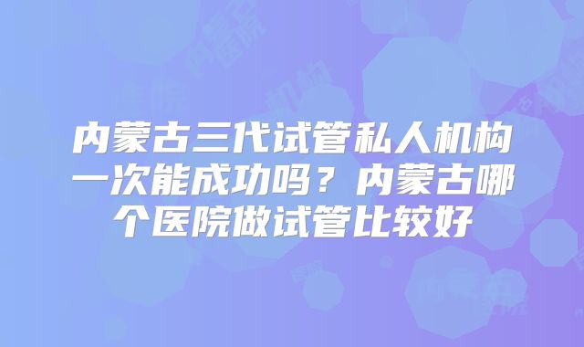 内蒙古三代试管私人机构一次能成功吗？内蒙古哪个医院做试管比较好