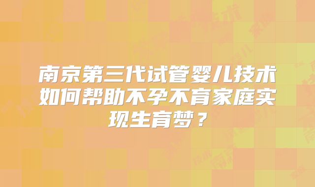 南京第三代试管婴儿技术如何帮助不孕不育家庭实现生育梦？