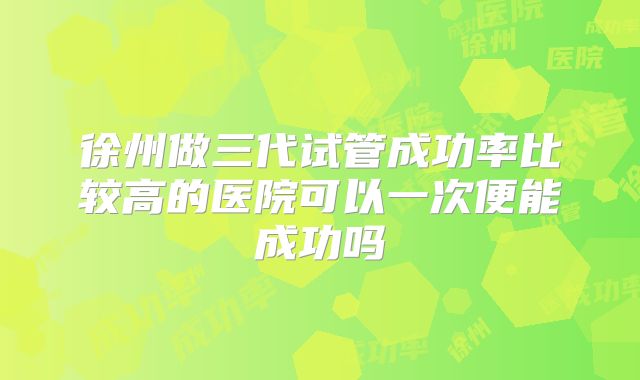 徐州做三代试管成功率比较高的医院可以一次便能成功吗