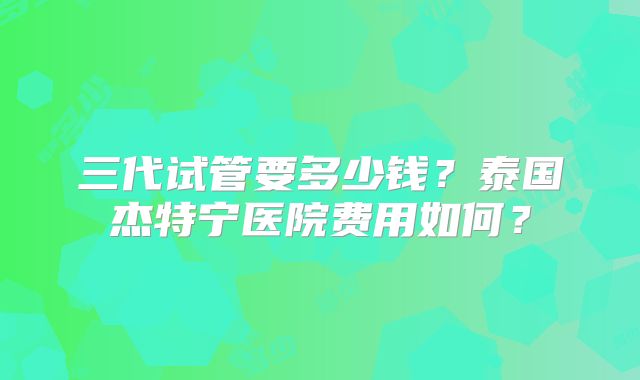 三代试管要多少钱？泰国杰特宁医院费用如何？