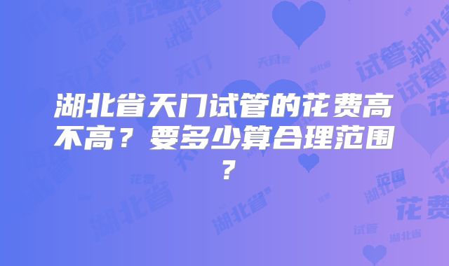 湖北省天门试管的花费高不高？要多少算合理范围？
