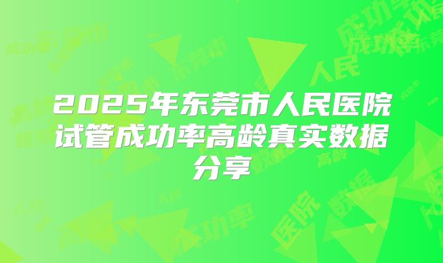 2025年东莞市人民医院试管成功率高龄真实数据分享