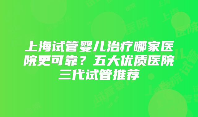 上海试管婴儿治疗哪家医院更可靠？五大优质医院三代试管推荐