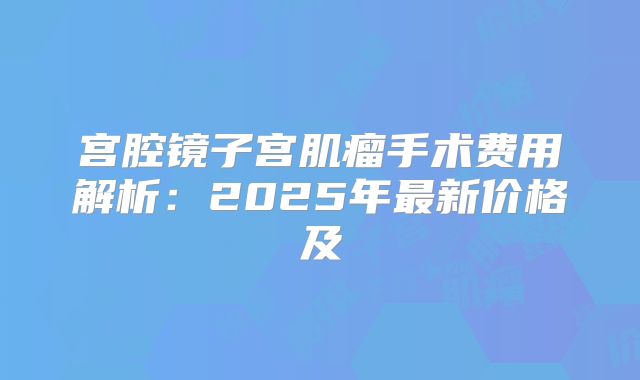 宫腔镜子宫肌瘤手术费用解析：2025年最新价格及