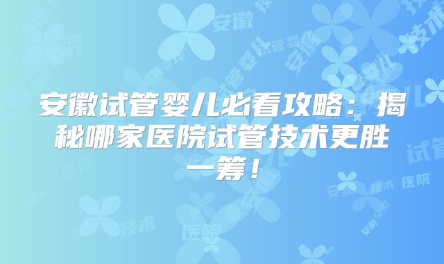 安徽试管婴儿必看攻略：揭秘哪家医院试管技术更胜一筹！