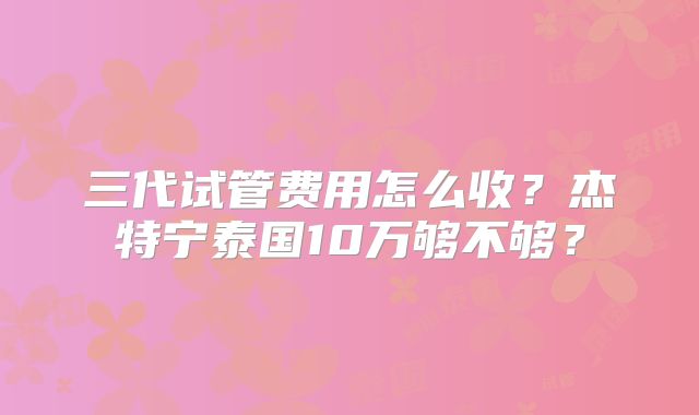 三代试管费用怎么收？杰特宁泰国10万够不够？
