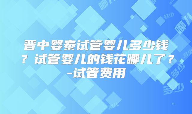 晋中婴泰试管婴儿多少钱？试管婴儿的钱花哪儿了？-试管费用