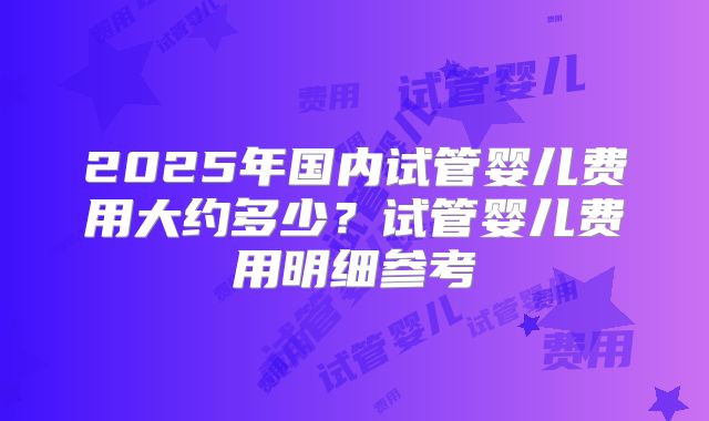 2025年国内试管婴儿费用大约多少？试管婴儿费用明细参考