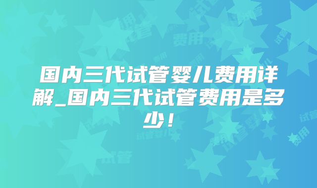 国内三代试管婴儿费用详解_国内三代试管费用是多少！