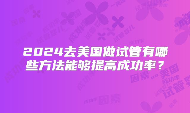 2024去美国做试管有哪些方法能够提高成功率?