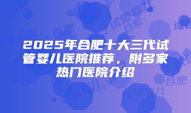 2025年合肥十大三代试管婴儿医院推荐，附多家热门医院介绍