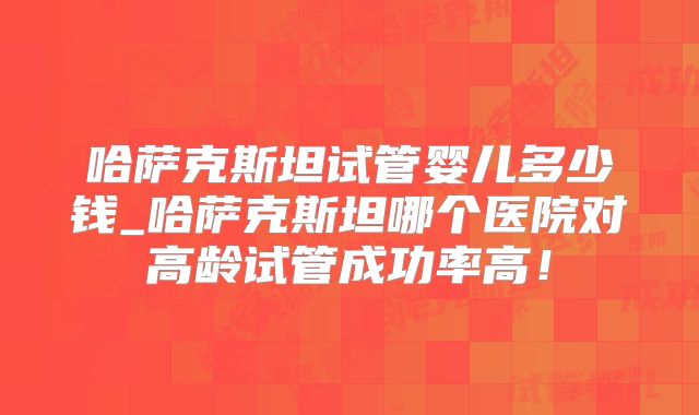 哈萨克斯坦试管婴儿多少钱_哈萨克斯坦哪个医院对高龄试管成功率高！
