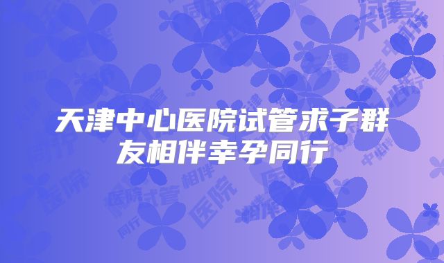 天津中心医院试管求子群友相伴幸孕同行