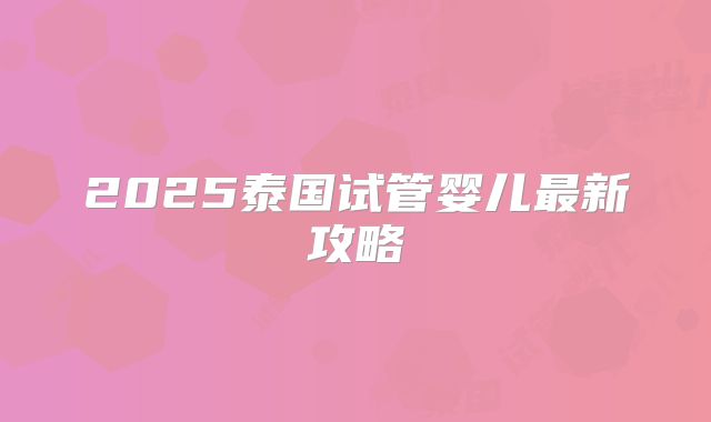 2025泰国试管婴儿最新攻略