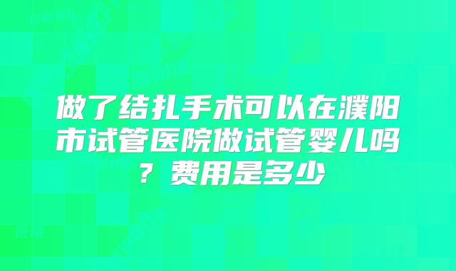 做了结扎手术可以在濮阳市试管医院做试管婴儿吗？费用是多少