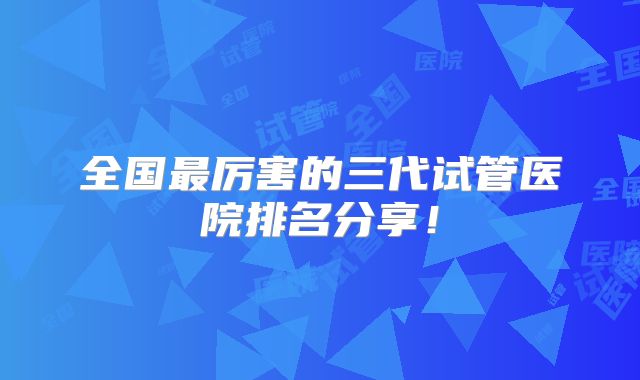 全国最厉害的三代试管医院排名分享！