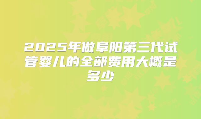 2025年做阜阳第三代试管婴儿的全部费用大概是多少