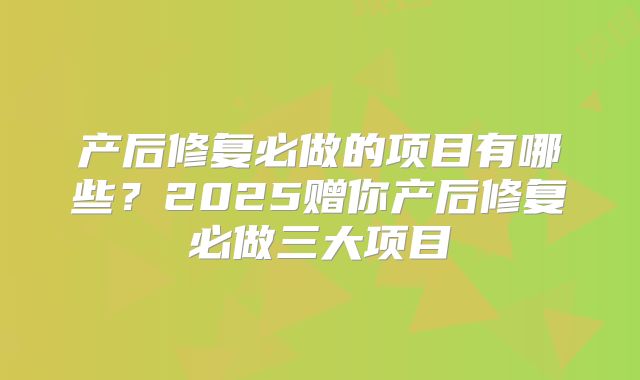 产后修复必做的项目有哪些？2025赠你产后修复必做三大项目