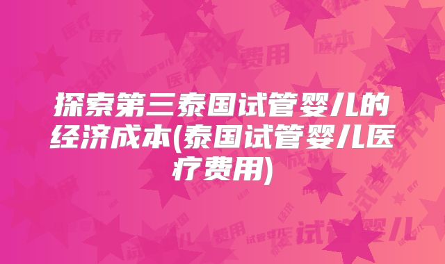 探索第三泰国试管婴儿的经济成本(泰国试管婴儿医疗费用)
