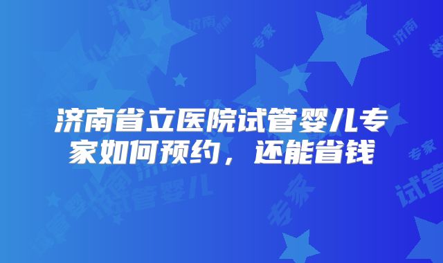 济南省立医院试管婴儿专家如何预约，还能省钱